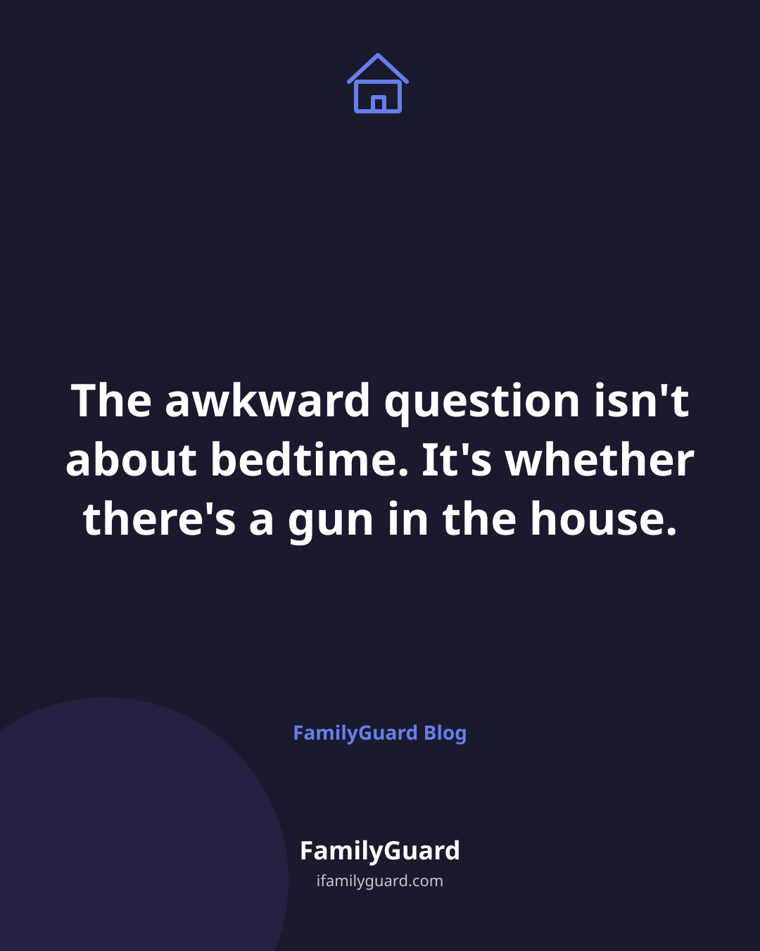 Dark navy tall card with a house icon and the centered quote "The awkward question isn't about bedtime. It's whether there's a gun in the house," attributed to FamilyGuard Blog.